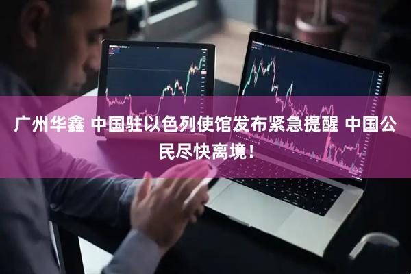 广州华鑫 中国驻以色列使馆发布紧急提醒 中国公民尽快离境！