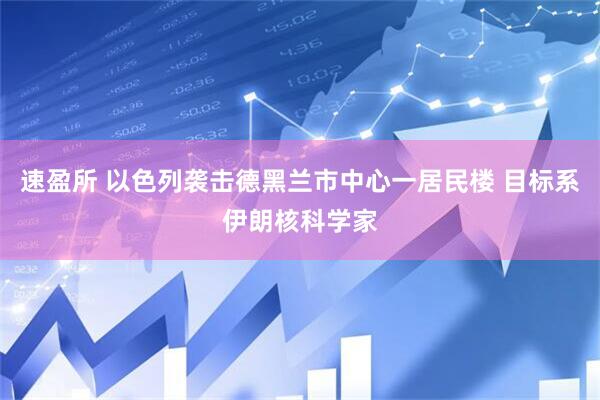 速盈所 以色列袭击德黑兰市中心一居民楼 目标系伊朗核科学家