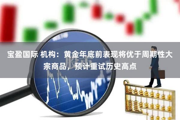 宝盈国际 机构：黄金年底前表现将优于周期性大宗商品，预计重试历史高点