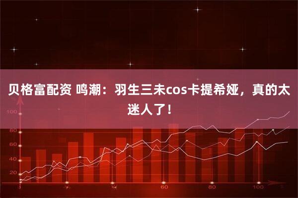 贝格富配资 鸣潮：羽生三未cos卡提希娅，真的太迷人了！