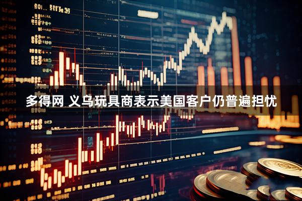 多得网 义乌玩具商表示美国客户仍普遍担忧