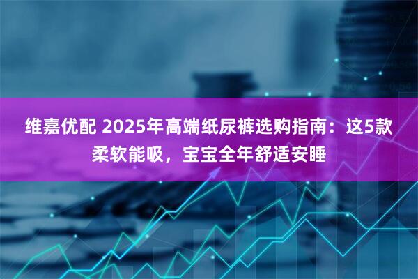 维嘉优配 2025年高端纸尿裤选购指南：这5款柔软能吸，宝宝全年舒适安睡