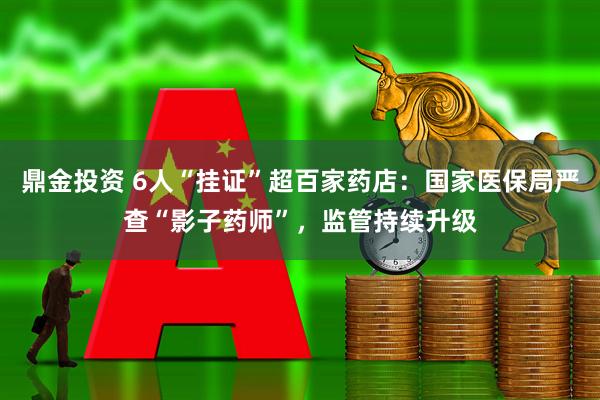 鼎金投资 6人“挂证”超百家药店：国家医保局严查“影子药师”，监管持续升级