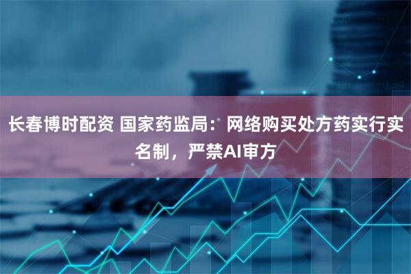 长春博时配资 国家药监局：网络购买处方药实行实名制，严禁AI审方