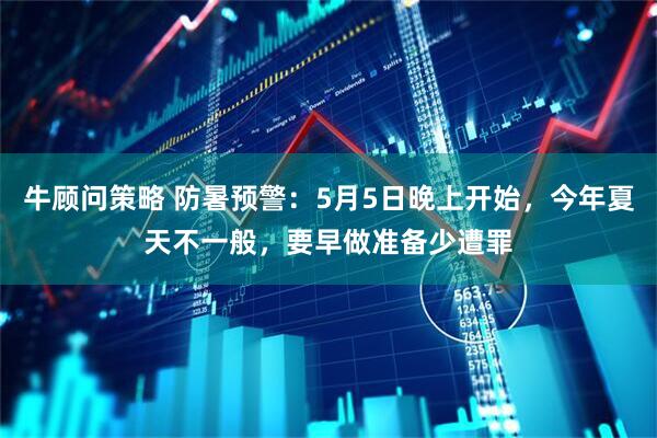 牛顾问策略 防暑预警：5月5日晚上开始，今年夏天不一般，要早做准备少遭罪